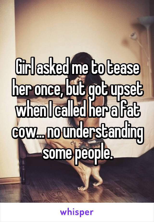 Girl asked me to tease her once, but got upset when I called her a fat cow... no understanding some people.