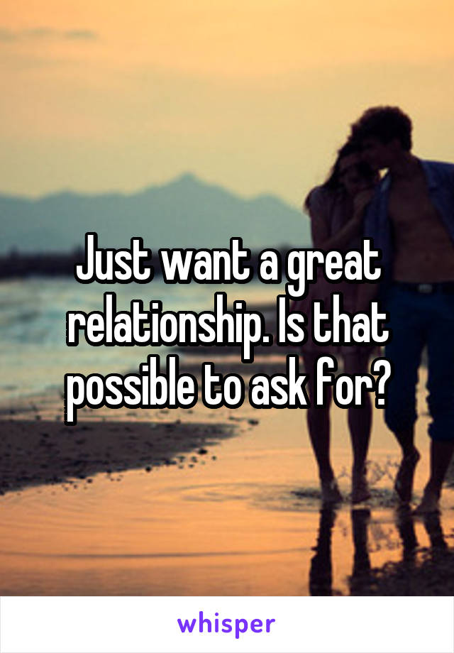 Just want a great relationship. Is that possible to ask for?