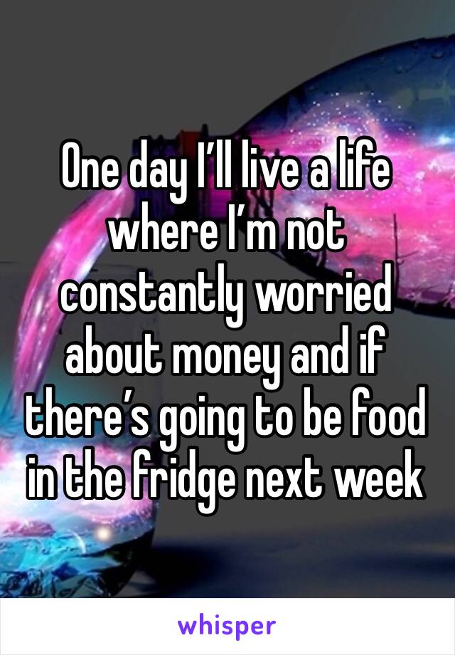 One day I’ll live a life where I’m not constantly worried about money and if there’s going to be food in the fridge next week 