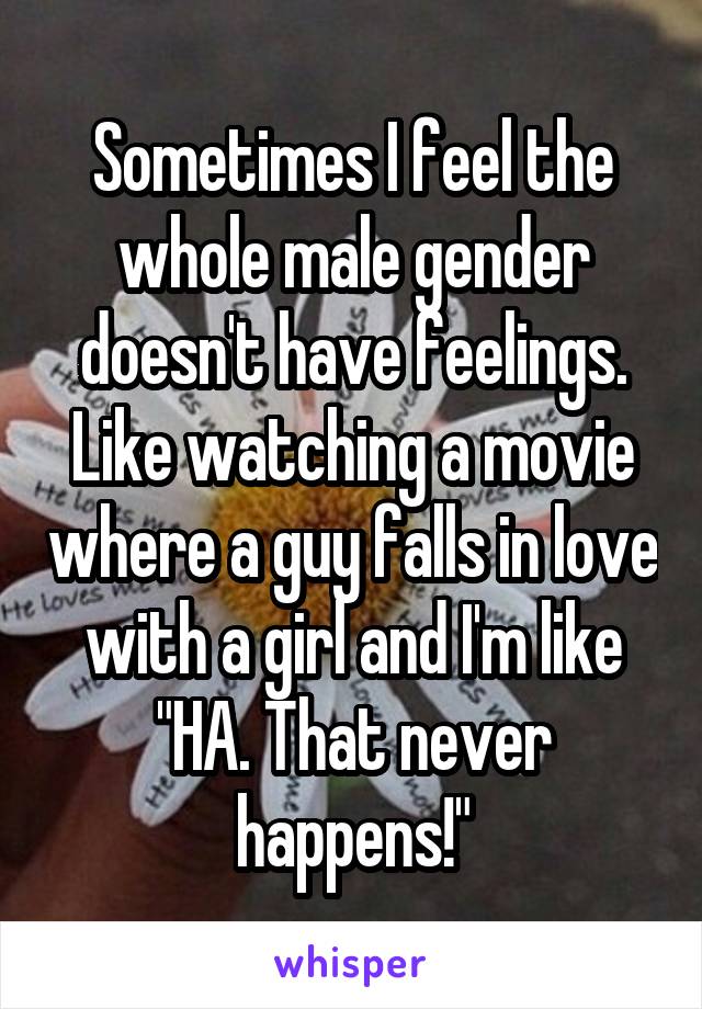 Sometimes I feel the whole male gender doesn't have feelings. Like watching a movie where a guy falls in love with a girl and I'm like "HA. That never happens!"