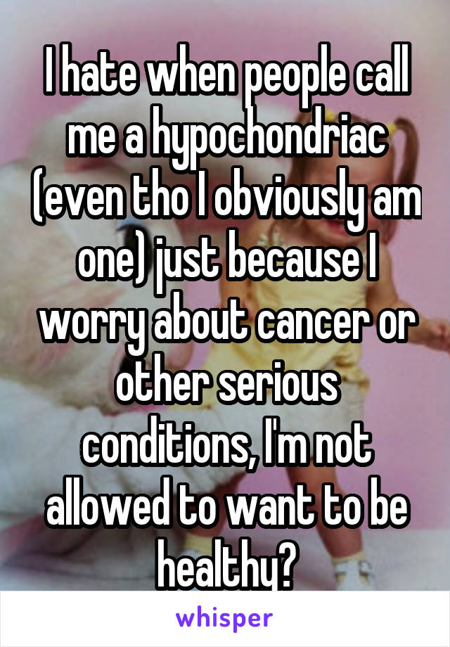I hate when people call me a hypochondriac (even tho I obviously am one) just because I worry about cancer or other serious conditions, I'm not allowed to want to be healthy?