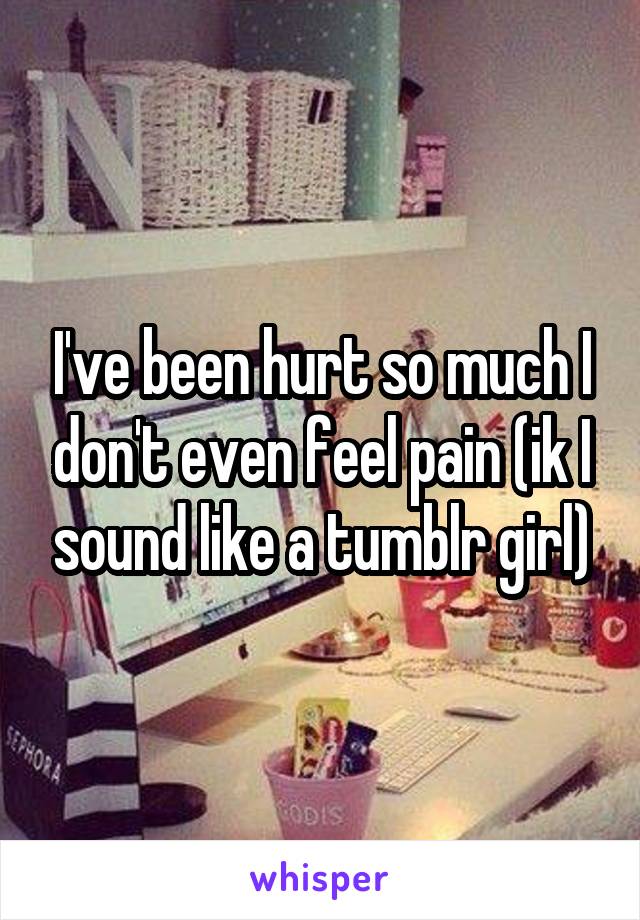 I've been hurt so much I don't even feel pain (ik I sound like a tumblr girl)