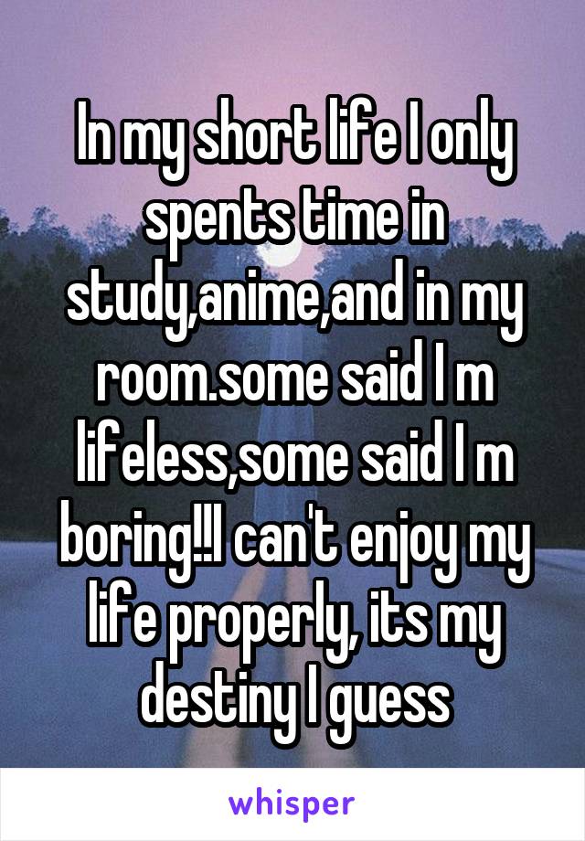 In my short life I only spents time in study,anime,and in my room.some said I m lifeless,some said I m boring!!I can't enjoy my life properly, its my destiny I guess