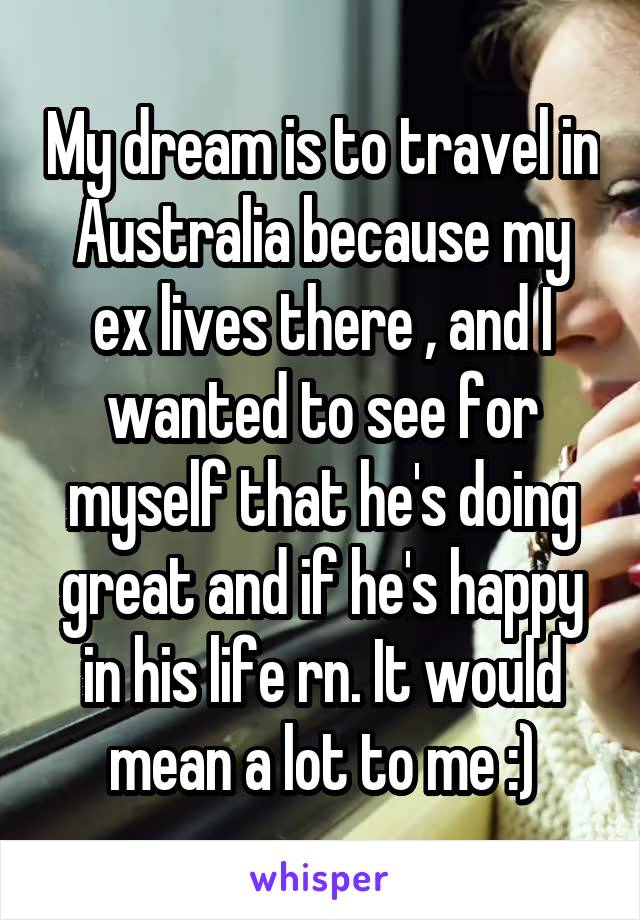 My dream is to travel in Australia because my ex lives there , and I wanted to see for myself that he's doing great and if he's happy in his life rn. It would mean a lot to me :)