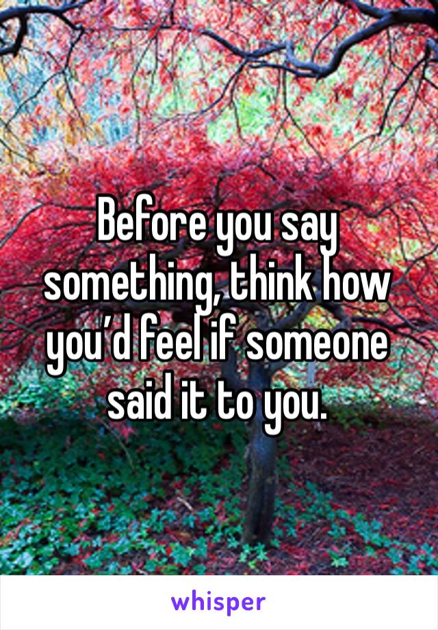 Before you say something, think how you’d feel if someone said it to you.