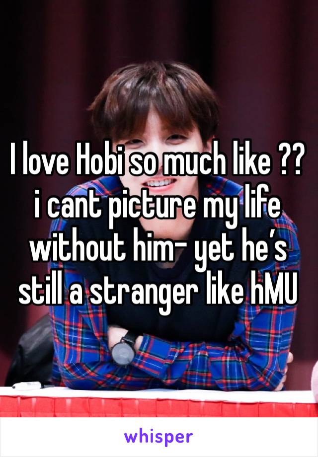 I love Hobi so much like ?? i cant picture my life without him- yet he’s still a stranger like hMU 