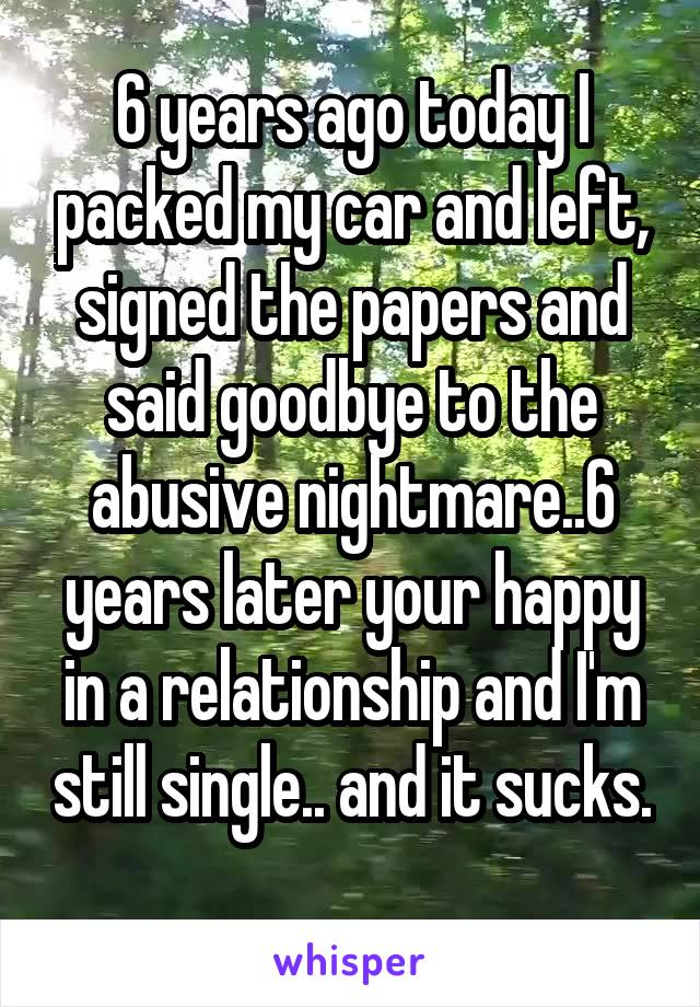 6 years ago today I packed my car and left, signed the papers and said goodbye to the abusive nightmare..6 years later your happy in a relationship and I'm still single.. and it sucks. 