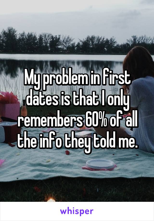 My problem in first dates is that I only remembers 60% of all the info they told me.