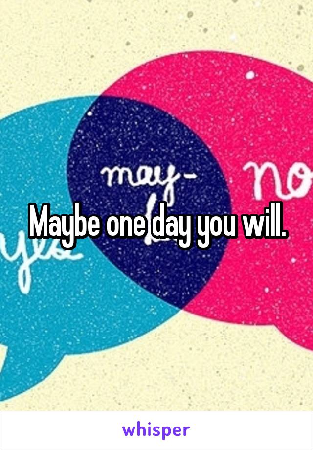 Maybe one day you will.