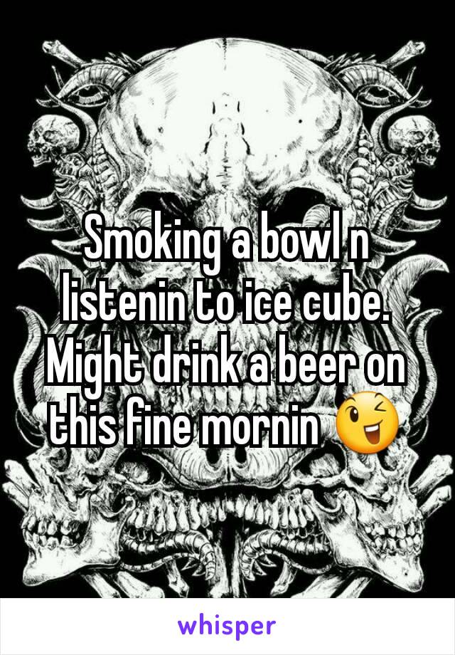 Smoking a bowl n listenin to ice cube. Might drink a beer on this fine mornin 😉