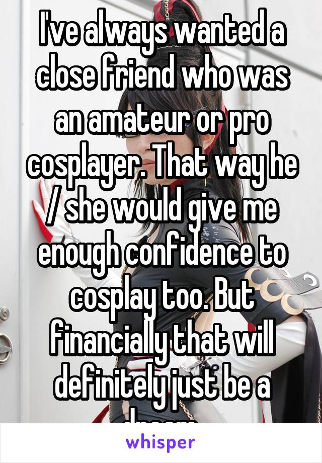 I've always wanted a close friend who was an amateur or pro cosplayer. That way he / she would give me enough confidence to cosplay too. But financially that will definitely just be a dream.