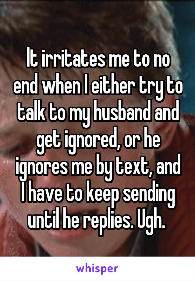 It irritates me to no end when I either try to talk to my husband and get ignored, or he ignores me by text, and I have to keep sending until he replies. Ugh. 
