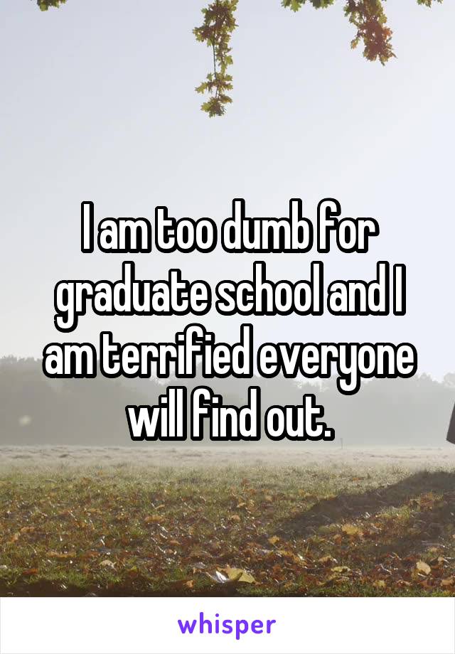 I am too dumb for graduate school and I am terrified everyone will find out.