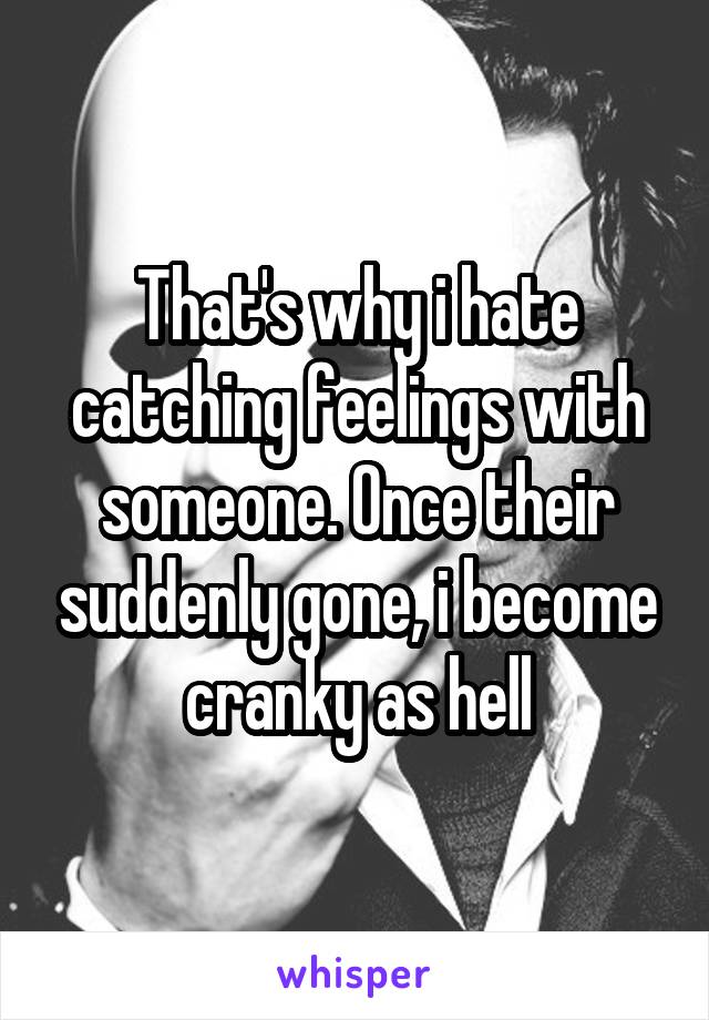 That's why i hate catching feelings with someone. Once their suddenly gone, i become cranky as hell