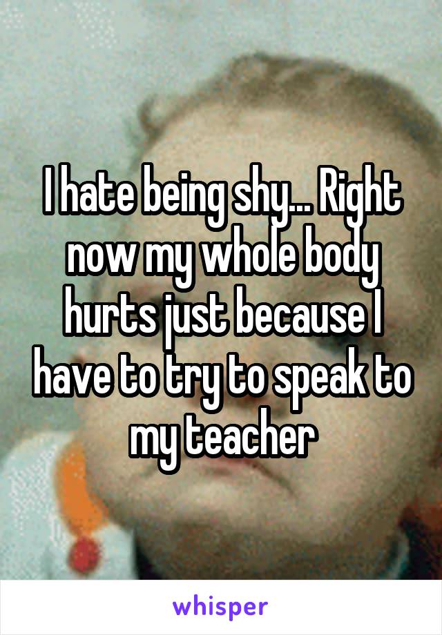 I hate being shy... Right now my whole body hurts just because I have to try to speak to my teacher