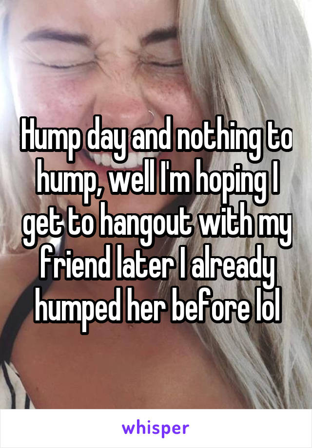 Hump day and nothing to hump, well I'm hoping I get to hangout with my friend later I already humped her before lol