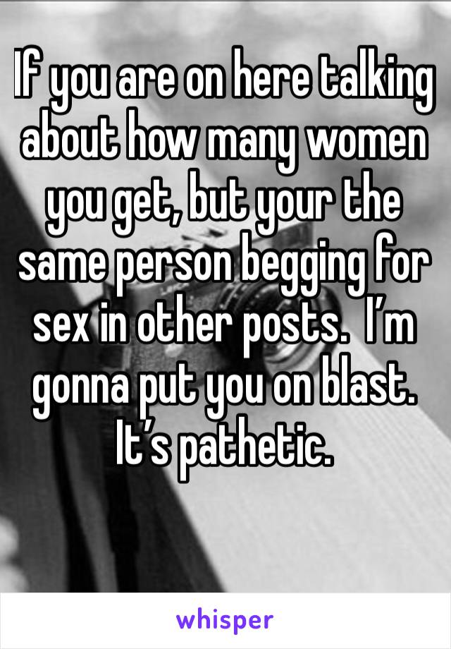 If you are on here talking about how many women you get, but your the same person begging for sex in other posts.  I’m gonna put you on blast.  It’s pathetic.