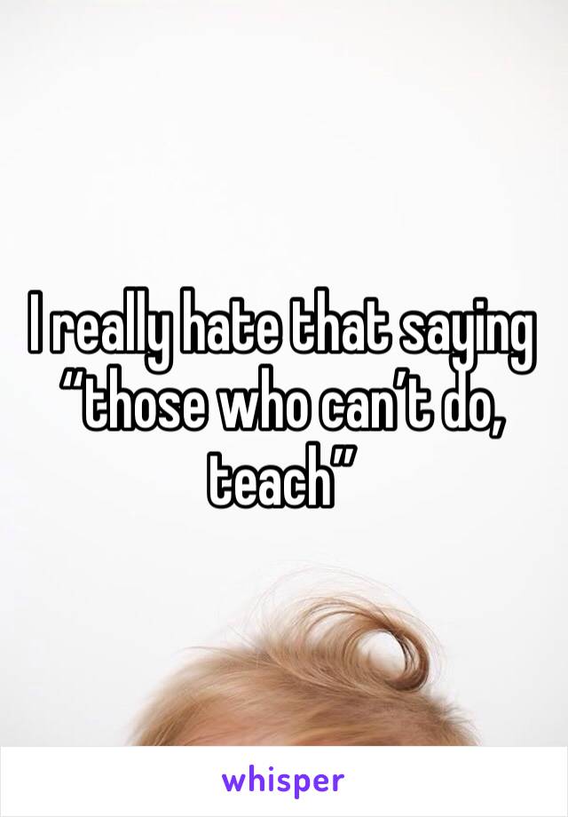I really hate that saying “those who can’t do, teach”