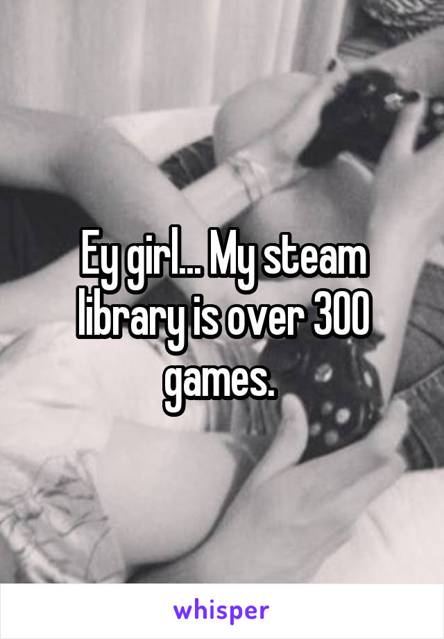 Ey girl... My steam library is over 300 games. 
