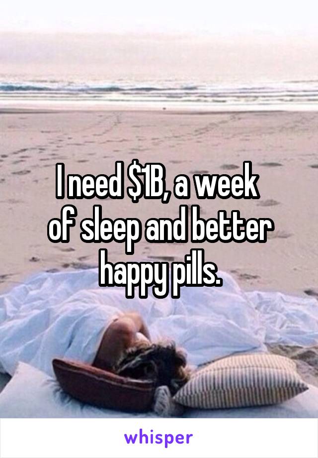 I need $1B, a week 
of sleep and better happy pills.