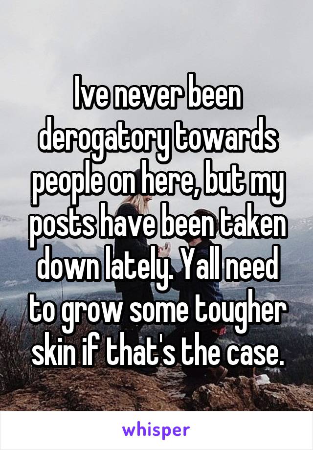 Ive never been derogatory towards people on here, but my posts have been taken down lately. Yall need to grow some tougher skin if that's the case.
