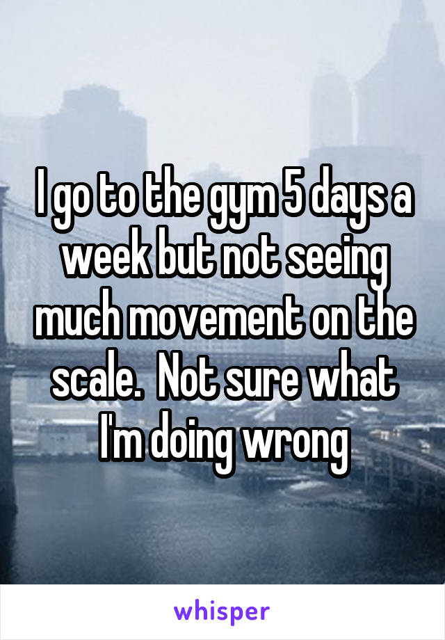 I go to the gym 5 days a week but not seeing much movement on the scale.  Not sure what I'm doing wrong