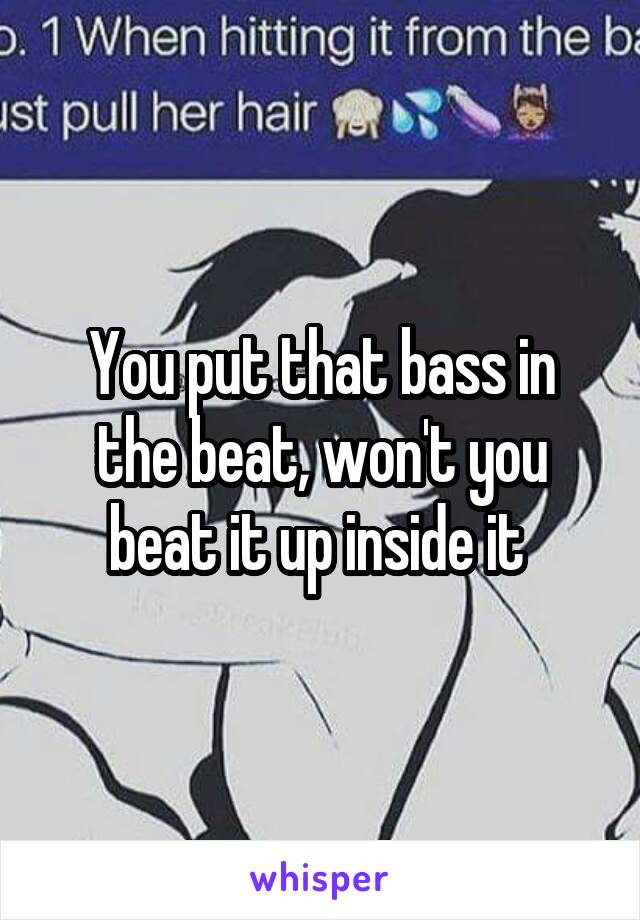 You put that bass in the beat, won't you beat it up inside it 