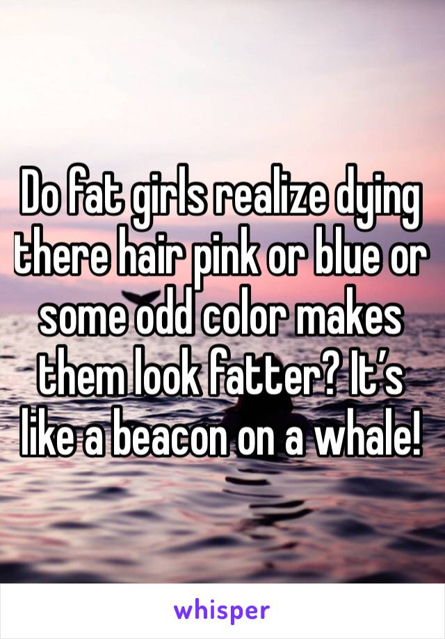 Do fat girls realize dying there hair pink or blue or some odd color makes them look fatter? It’s like a beacon on a whale!