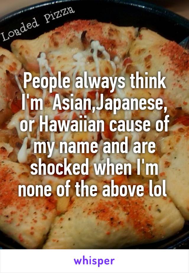 People always think I'm  Asian,Japanese, or Hawaiian cause of my name and are shocked when I'm none of the above lol 