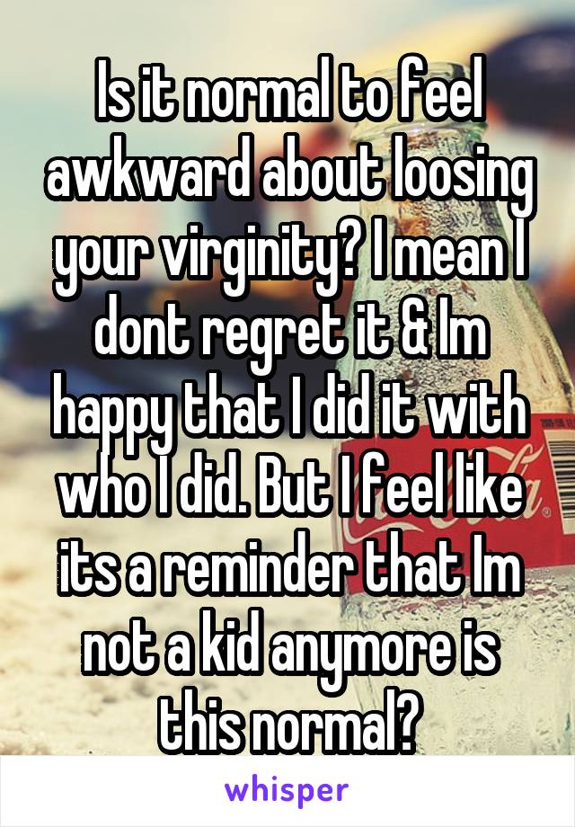 Is it normal to feel awkward about loosing your virginity? I mean I dont regret it & Im happy that I did it with who I did. But I feel like its a reminder that Im not a kid anymore is this normal?