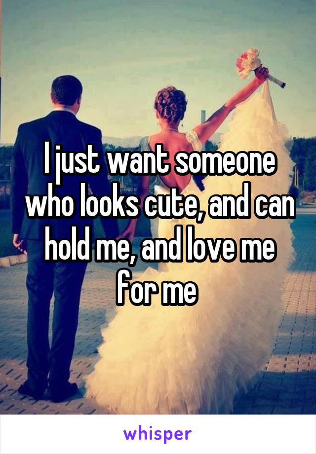 I just want someone who looks cute, and can hold me, and love me for me 