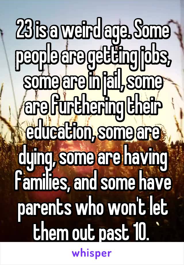 23 is a weird age. Some people are getting jobs, some are in jail, some are furthering their education, some are dying, some are having families, and some have parents who won't let them out past 10. 