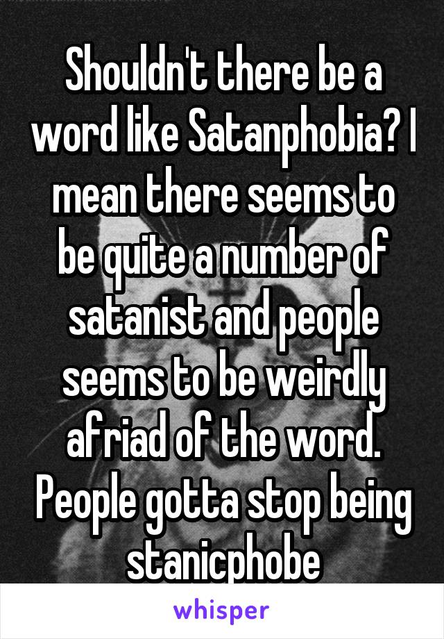 Shouldn't there be a word like Satanphobia? I mean there seems to be quite a number of satanist and people seems to be weirdly afriad of the word. People gotta stop being stanicphobe