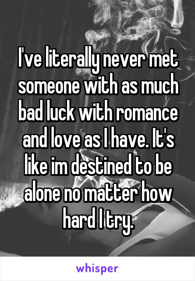 I've literally never met someone with as much bad luck with romance and love as I have. It's like im destined to be alone no matter how hard I try.