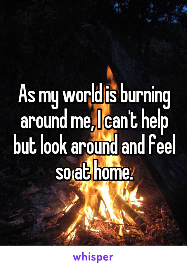 As my world is burning around me, I can't help but look around and feel so at home.