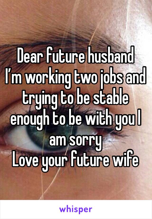 Dear future husband 
I’m working two jobs and trying to be stable enough to be with you I am sorry 
Love your future wife 