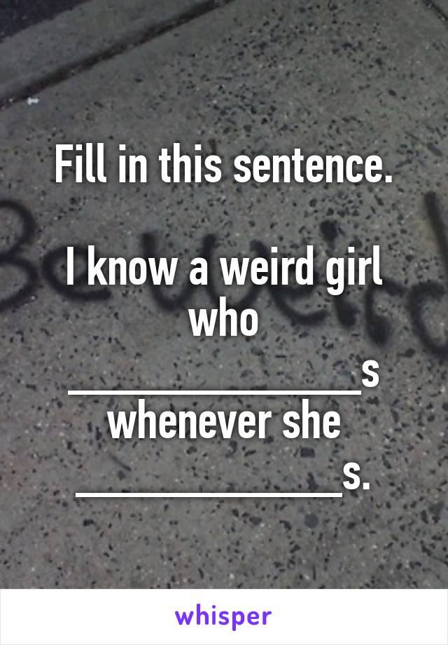 Fill in this sentence.

I know a weird girl who ___________s whenever she __________s.