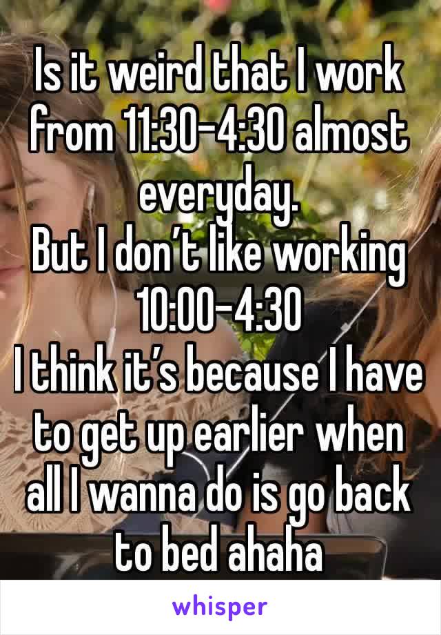 Is it weird that I work from 11:30-4:30 almost everyday.
But I don’t like working 10:00-4:30 
I think it’s because I have to get up earlier when all I wanna do is go back to bed ahaha 