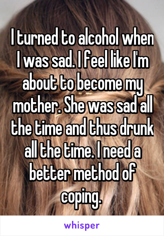 I turned to alcohol when I was sad. I feel like I'm about to become my mother. She was sad all the time and thus drunk all the time. I need a better method of coping. 
