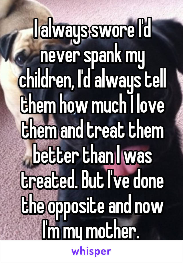 I always swore I'd never spank my children, I'd always tell them how much I love them and treat them better than I was treated. But I've done the opposite and now I'm my mother. 