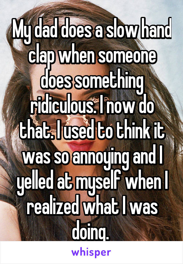 My dad does a slow hand clap when someone does something ridiculous. I now do that. I used to think it was so annoying and I yelled at myself when I realized what I was doing. 