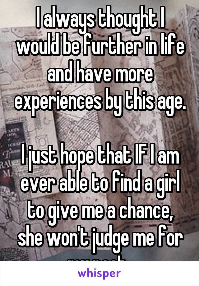 I always thought I would be further in life and have more experiences by this age. 
I just hope that IF I am ever able to find a girl to give me a chance, she won't judge me for my past. 