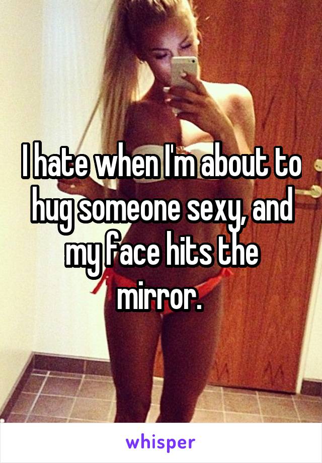 I hate when I'm about to hug someone sexy, and my face hits the mirror. 