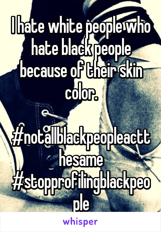 I hate white people who hate black people because of their skin color.

#notallblackpeopleactthesame
#stopprofilingblackpeople
