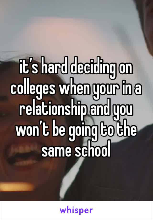 it’s hard deciding on colleges when your in a relationship and you won’t be going to the same school 