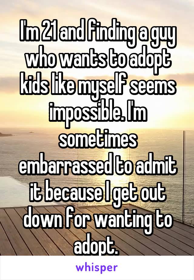 I'm 21 and finding a guy who wants to adopt kids like myself seems impossible. I'm sometimes embarrassed to admit it because I get out down for wanting to adopt. 