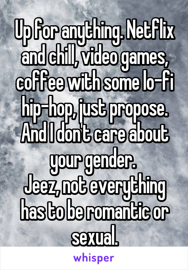 Up for anything. Netflix and chill, video games, coffee with some lo-fi hip-hop, just propose. And I don't care about your gender. 
Jeez, not everything has to be romantic or sexual.