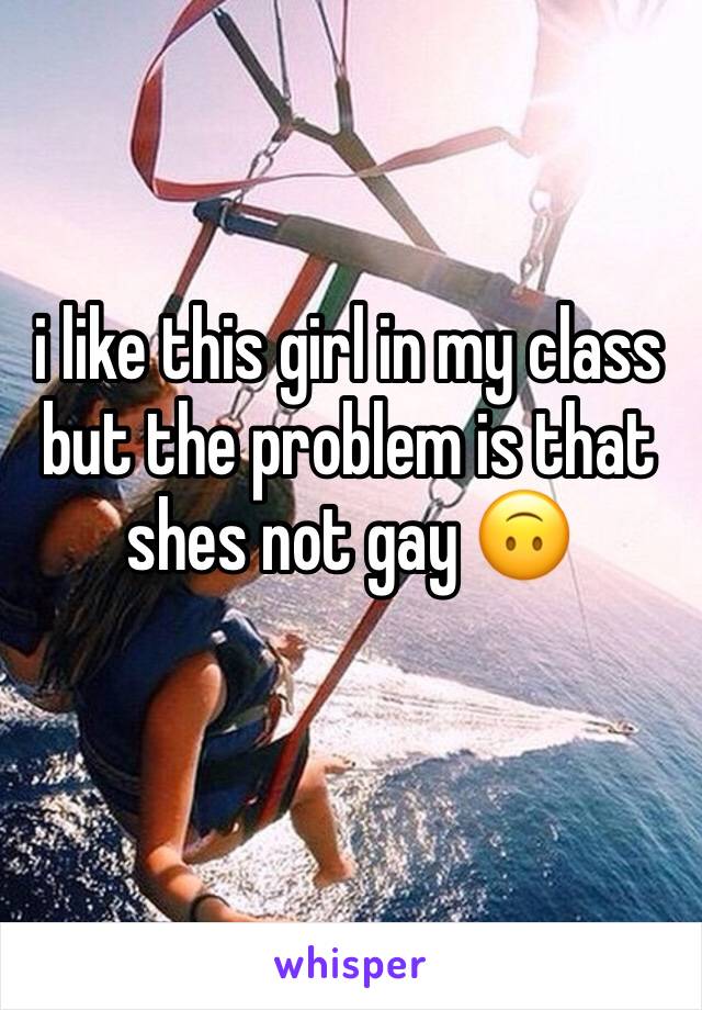 i like this girl in my class but the problem is that shes not gay 🙃