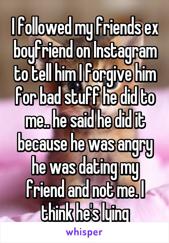 I followed my friends ex boyfriend on Instagram to tell him I forgive him for bad stuff he did to me.. he said he did it because he was angry he was dating my friend and not me. I think he's lying