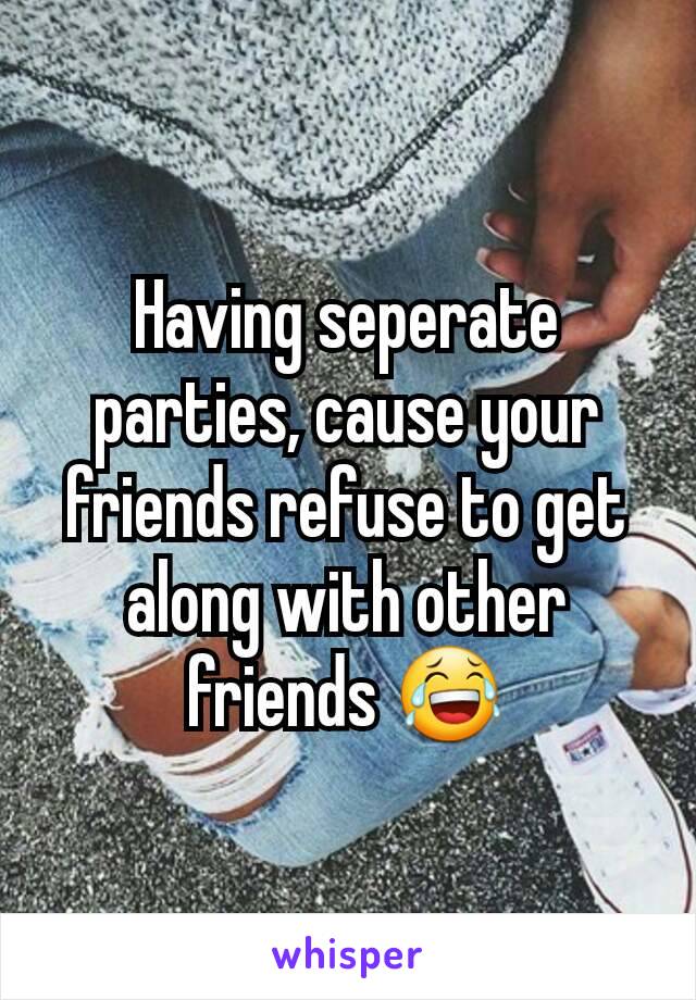 Having seperate parties, cause your friends refuse to get along with other friends 😂